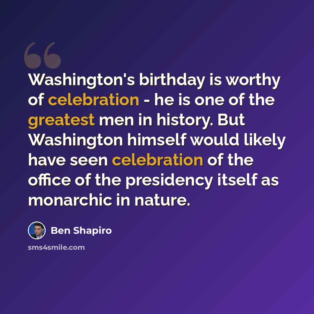 “Washington's birthday is worthy of celebration - he is one of the greatest men in history. But Washington himself would likely have seen celebration of the office of the presidency itself as monarchic in nature.” quote by Ben Shapiro