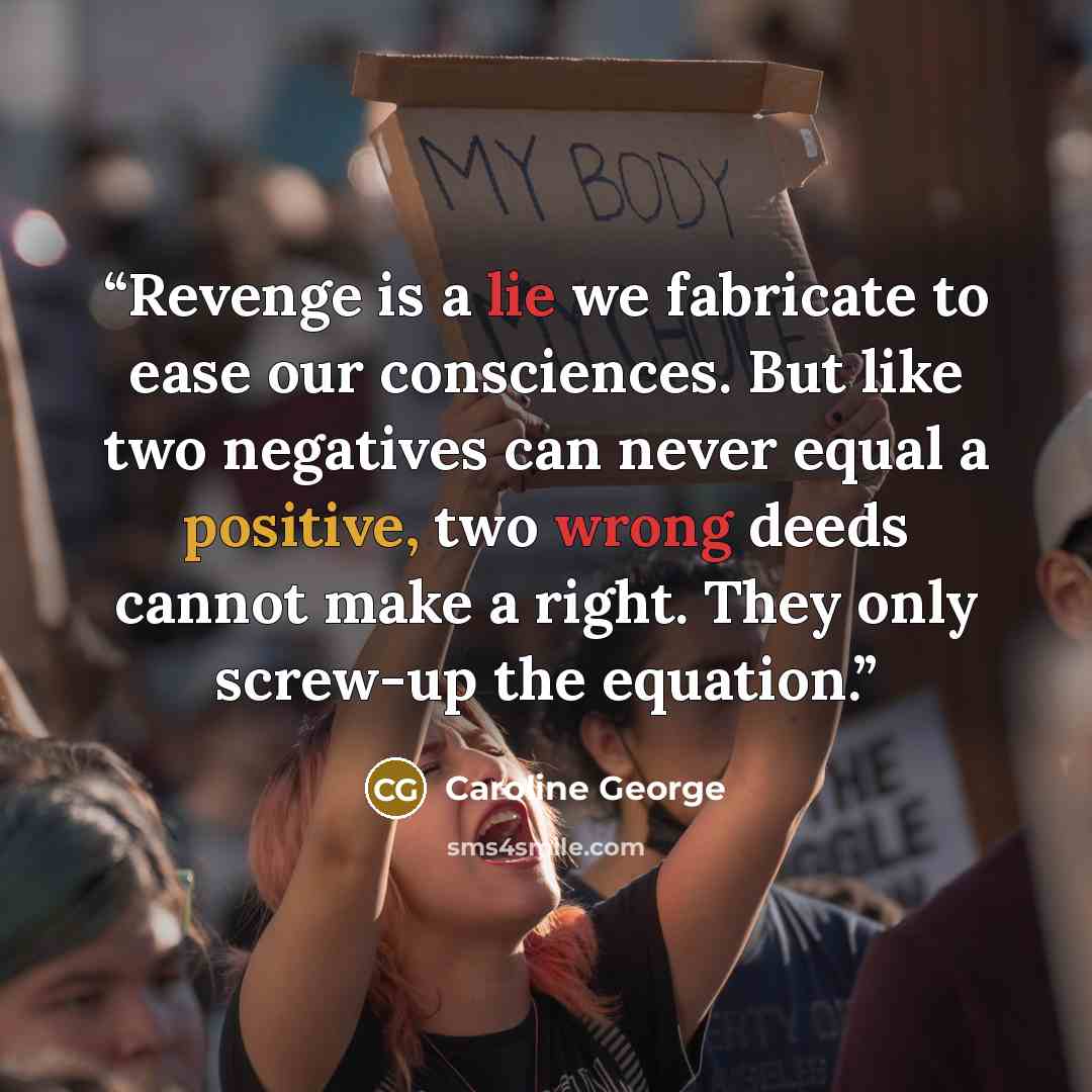 “Revenge is a lie we fabricate to ease our consciences. But like two negatives can never equal a positive, two wrong deeds cannot make a right. They only screw-up the equation.” quote by Caroline George