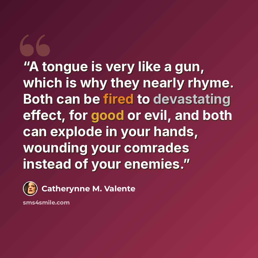 “A tongue is very like a gun, which is why they nearly rhyme. Both can be fired to devastating effect, for good or evil, and both can explode in your hands, wounding your comrades instead of your enemies.” quote by Catherynne M. Valente