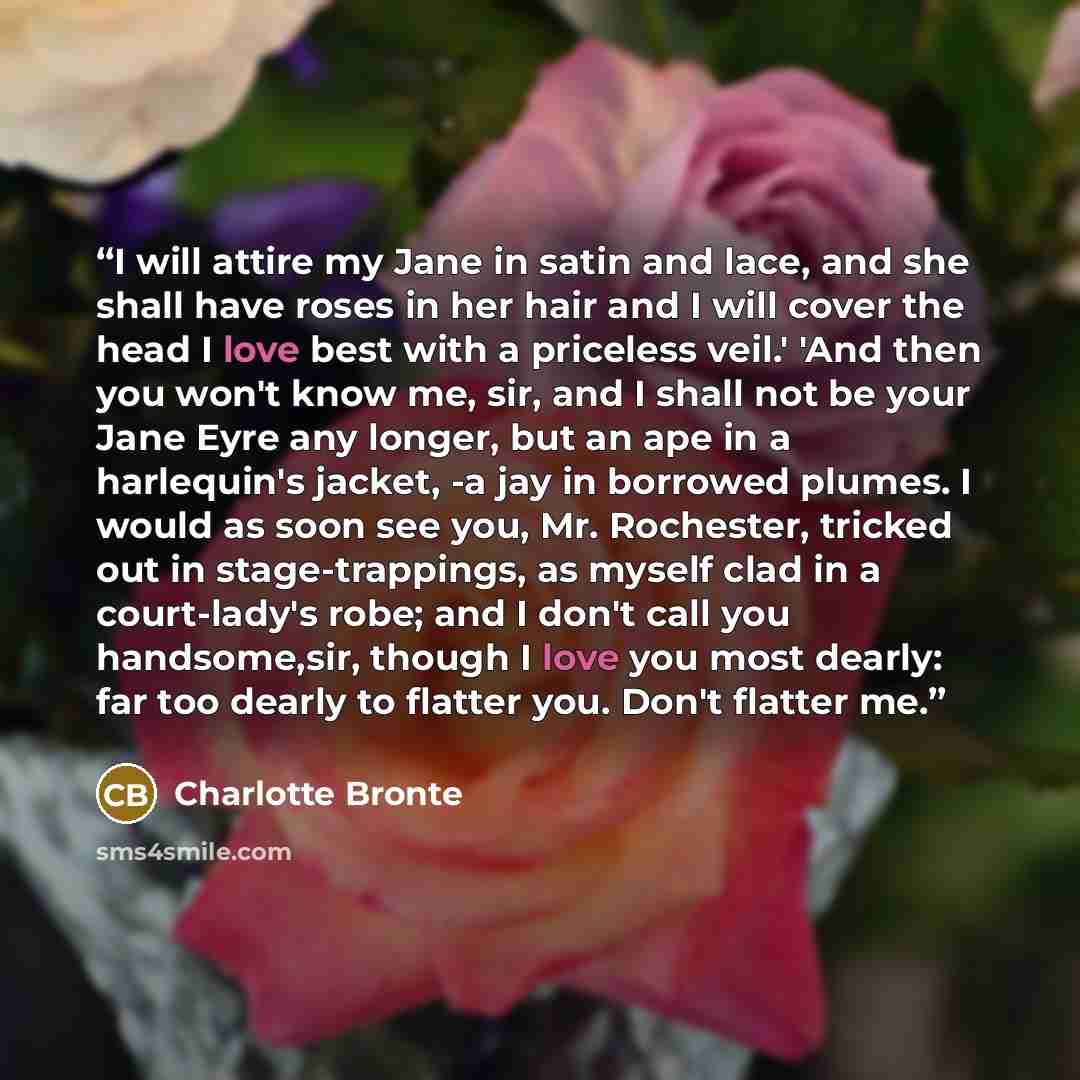 “I will attire my Jane in satin and lace, and she shall have roses in her hair and I will cover the head I love best with a priceless veil.' 'And then you won't know me, sir, and I shall not be your Jane Eyre any longer, but an ape in a harlequin's jacket, -a jay in borrowed plumes. I would as soon…” quote by Charlotte Brontë
