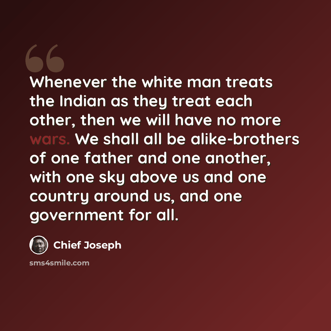 “Whenever the white man treats the Indian as they treat each other, then we will have no more wars. We shall all be alike-brothers of one father and one another, with one sky above us and one country around us, and one government for all.” quote by Chief Joseph