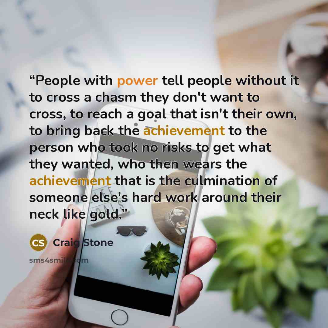 “People with power tell people without it to cross a chasm they don't want to cross, to reach a goal that isn't their own, to bring back the achievement to the person who took no risks to get what they wanted, who then wears the achievement that is the culmination of someone else's hard work around…” quote by Craig Stone