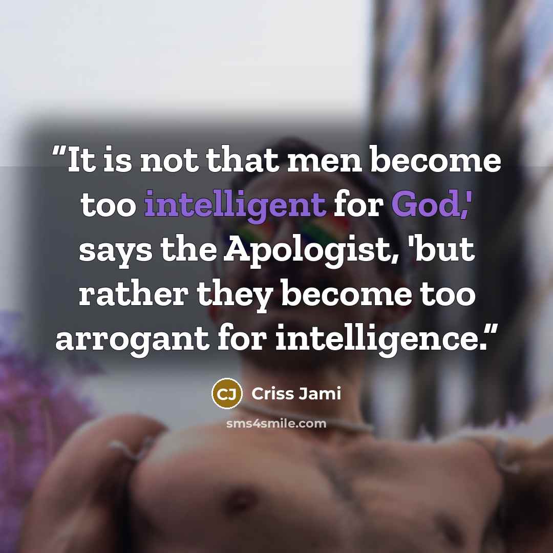 “It is not that men become too intelligent for God,' says the Apologist, 'but rather they become too arrogant for intelligence.” quote by Criss Jami