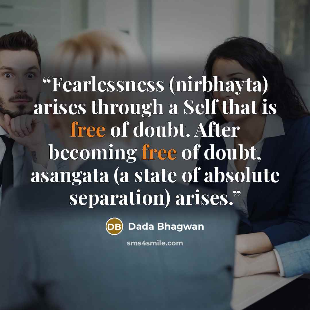“Fearlessness (nirbhayta) arises through a Self that is free of doubt. After becoming free of doubt, asangata (a state of absolute separation) arises.” quote by Dada Bhagwan