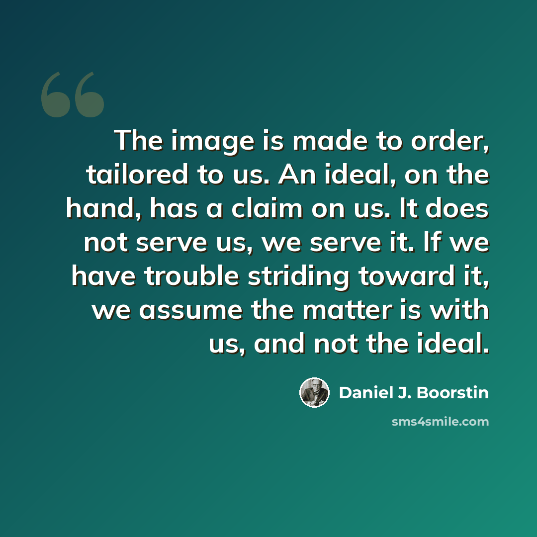“The image is made to order, tailored to us. An ideal, on the hand, has a claim on us. It does not serve us, we serve it. If we have trouble striding toward it, we assume the matter is with us, and not the ideal.” quote by Daniel J. Boorstin