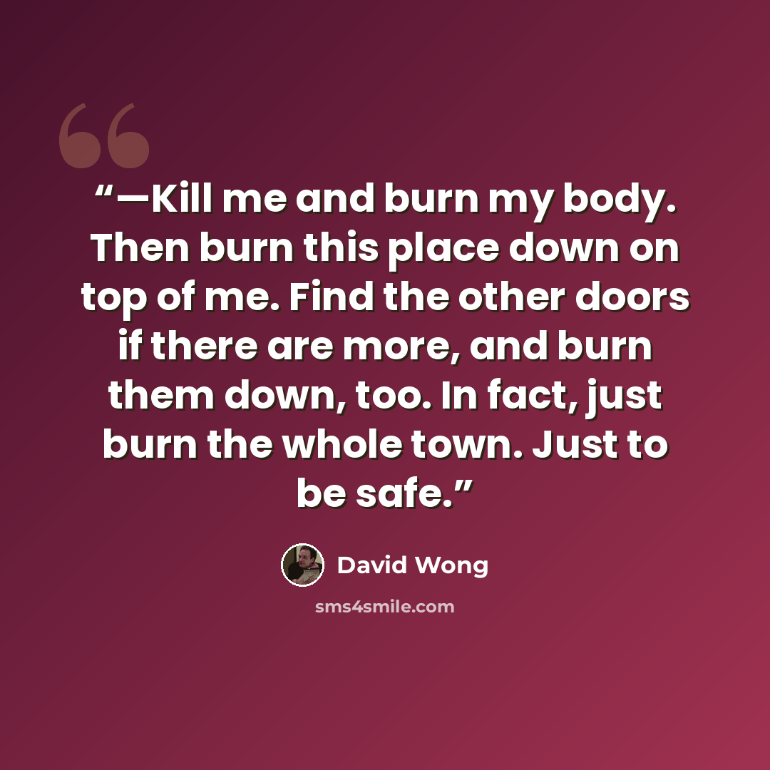 “—Kill me and burn my body. Then burn this place down on top of me. Find the other doors if there are more, and burn them down, too. In fact, just burn the whole town. Just to be safe.” quote by David Wong