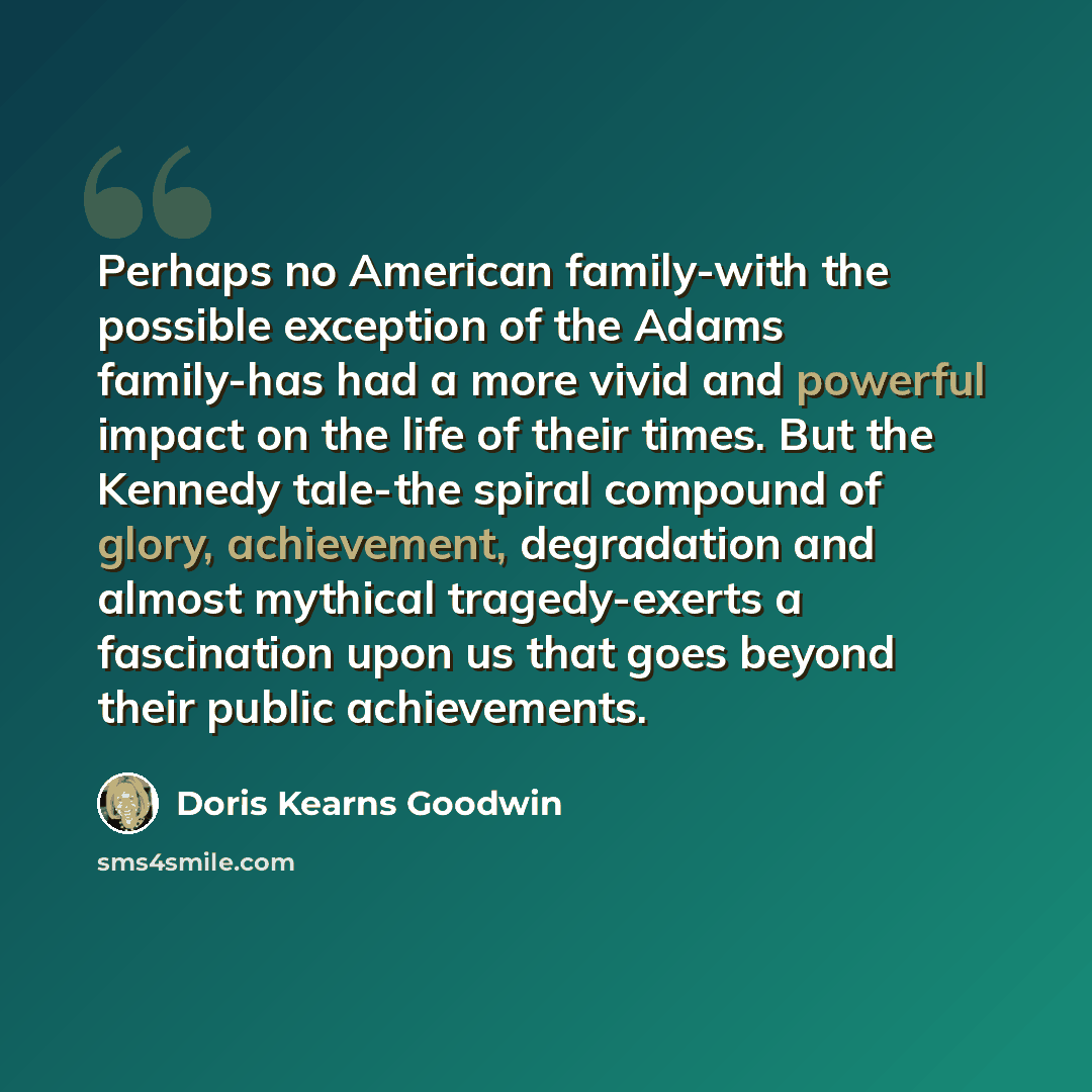 “Perhaps no American family-with the possible exception of the Adams family-has had a more vivid and powerful impact on the life of their times. But the Kennedy tale-the spiral compound of glory, achievement, degradation and almost mythical tragedy-exerts a fascination upon us that goes beyond…” quote by Doris Kearns Goodwin