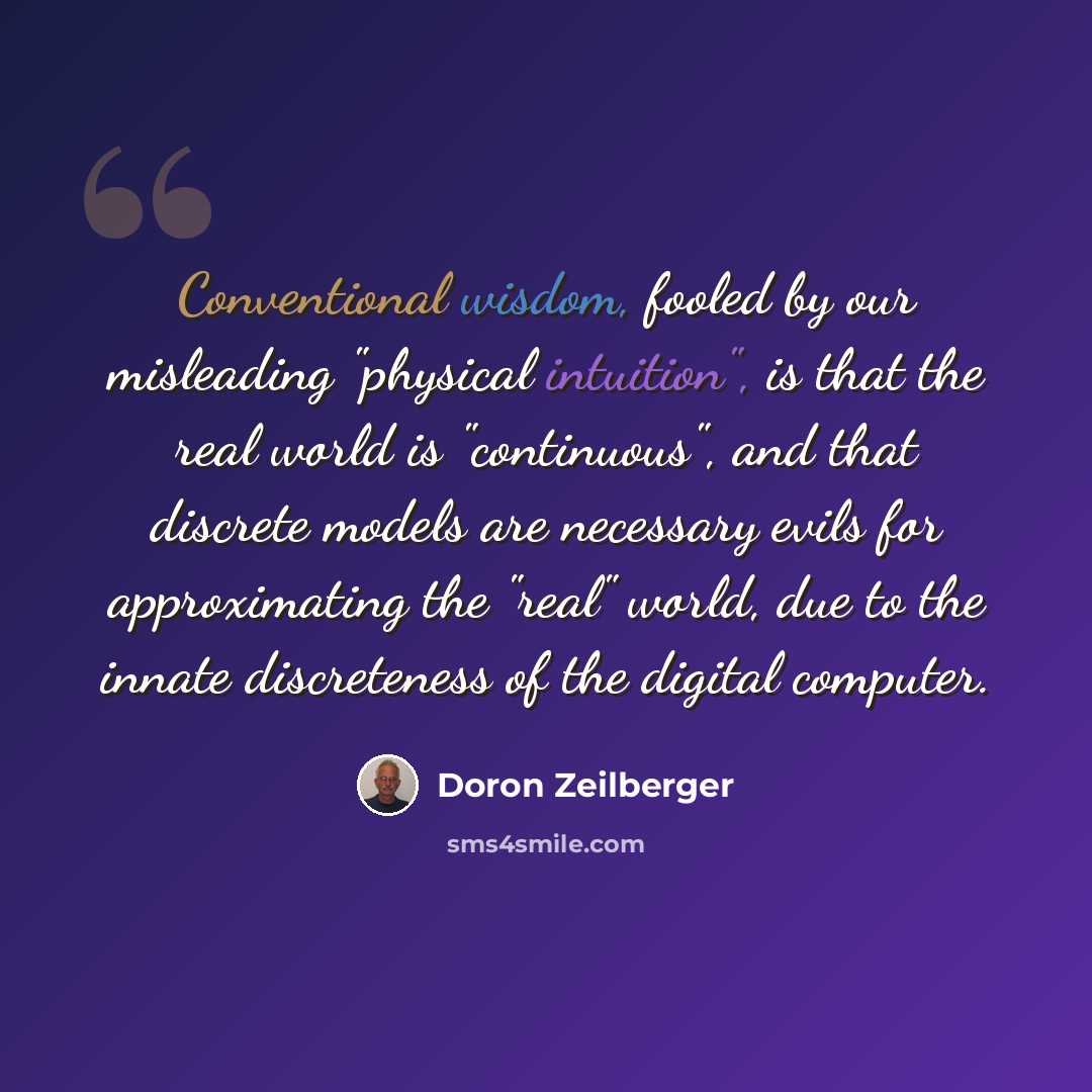 “Conventional wisdom, fooled by our misleading "physical intuition", is that the real world is "continuous", and that discrete models are necessary evils for approximating the "real" world, due to the innate discreteness of the digital computer.” quote by Doron Zeilberger