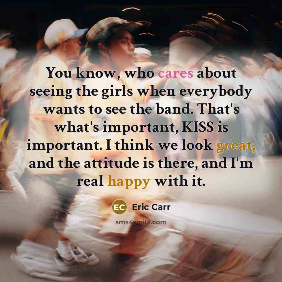“You know, who cares about seeing the girls when everybody wants to see the band. That's what's important, KISS is important. I think we look great, and the attitude is there, and I'm real happy with it.” quote by Eric Carr
