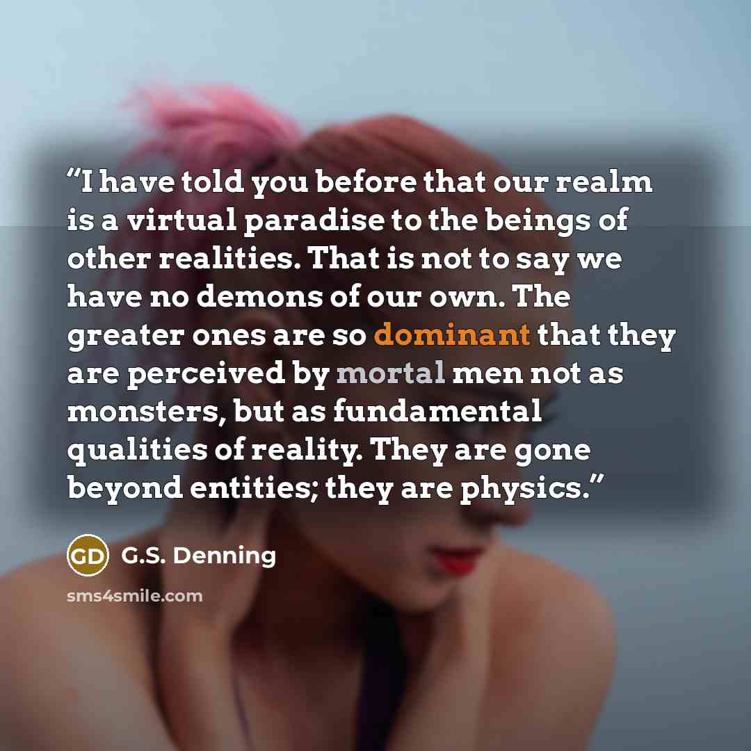 “I have told you before that our realm is a virtual paradise to the beings of other realities. That is not to say we have no demons of our own. The greater ones are so dominant that they are perceived by mortal men not as monsters, but as fundamental qualities of reality. They are gone beyond…” quote by G.S. Denning