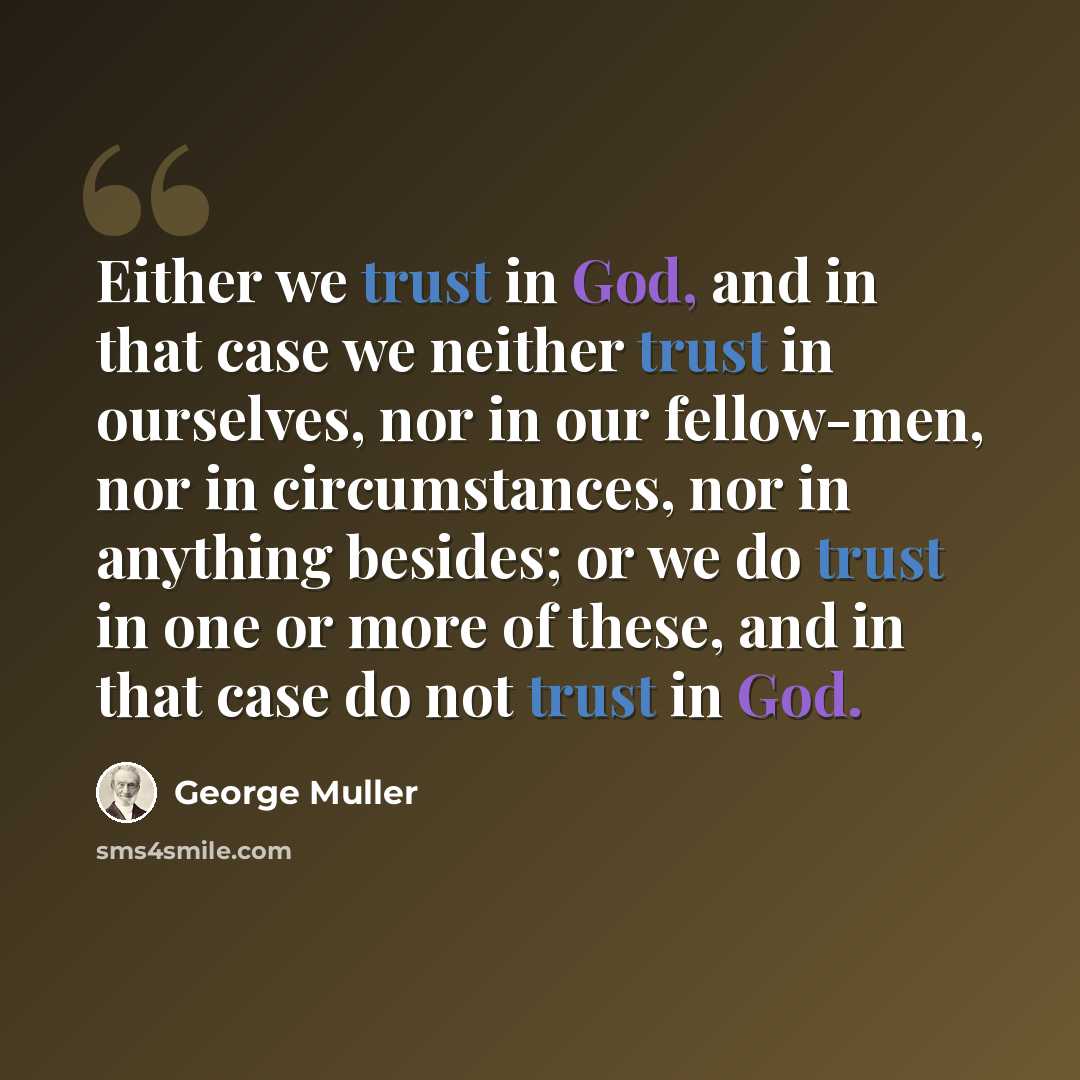 “Either we trust in God, and in that case we neither trust in ourselves, nor in our fellow-men, nor in circumstances, nor in anything besides; or we do trust in one or more of these, and in that case do not trust in God.” quote by George Muller