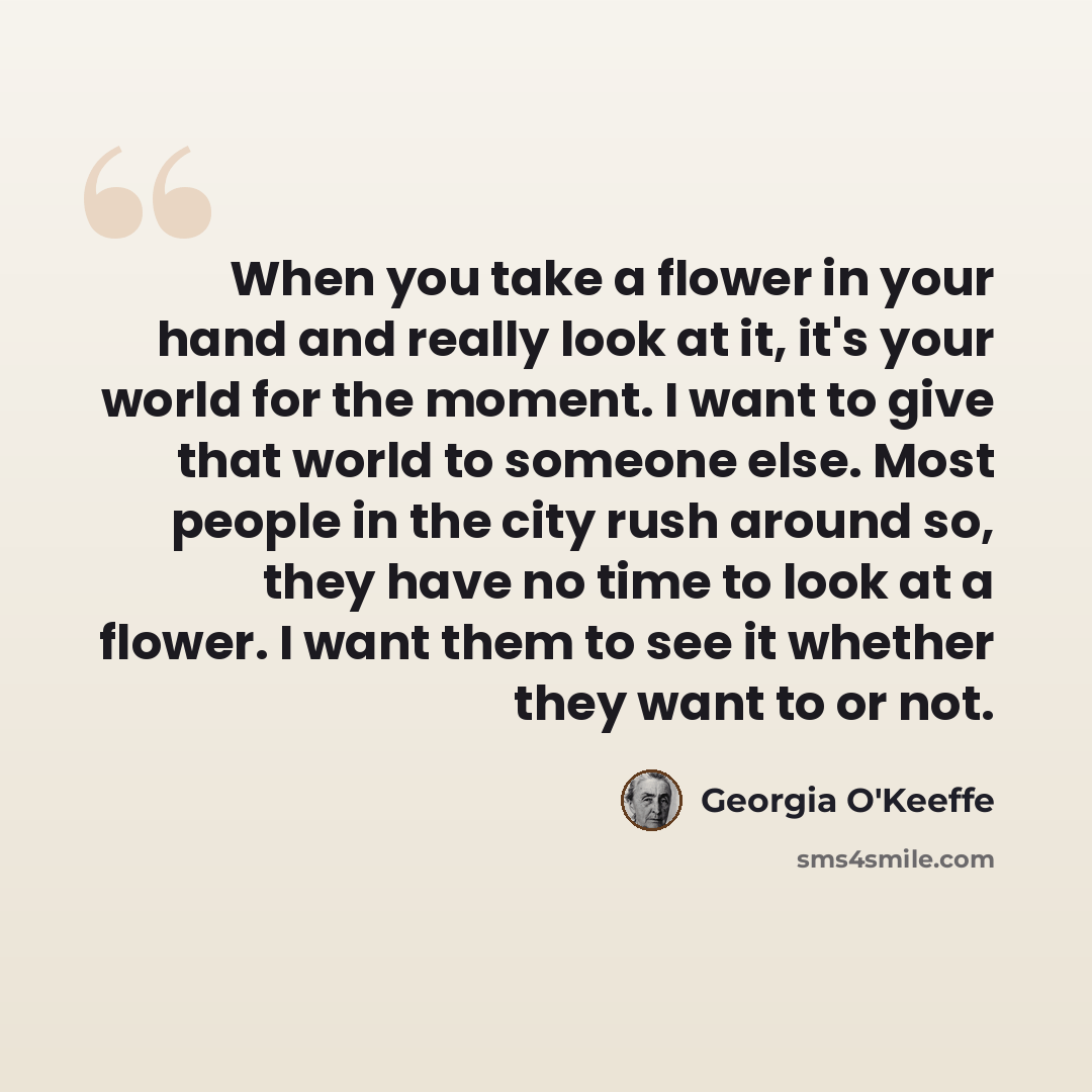 “When you take a flower in your hand and really look at it, it's your world for the moment. I want to give that world to someone else. Most people in the city rush around so, they have no time to look at a flower. I want them to see it whether they want to or not.” quote by Georgia O'Keeffe