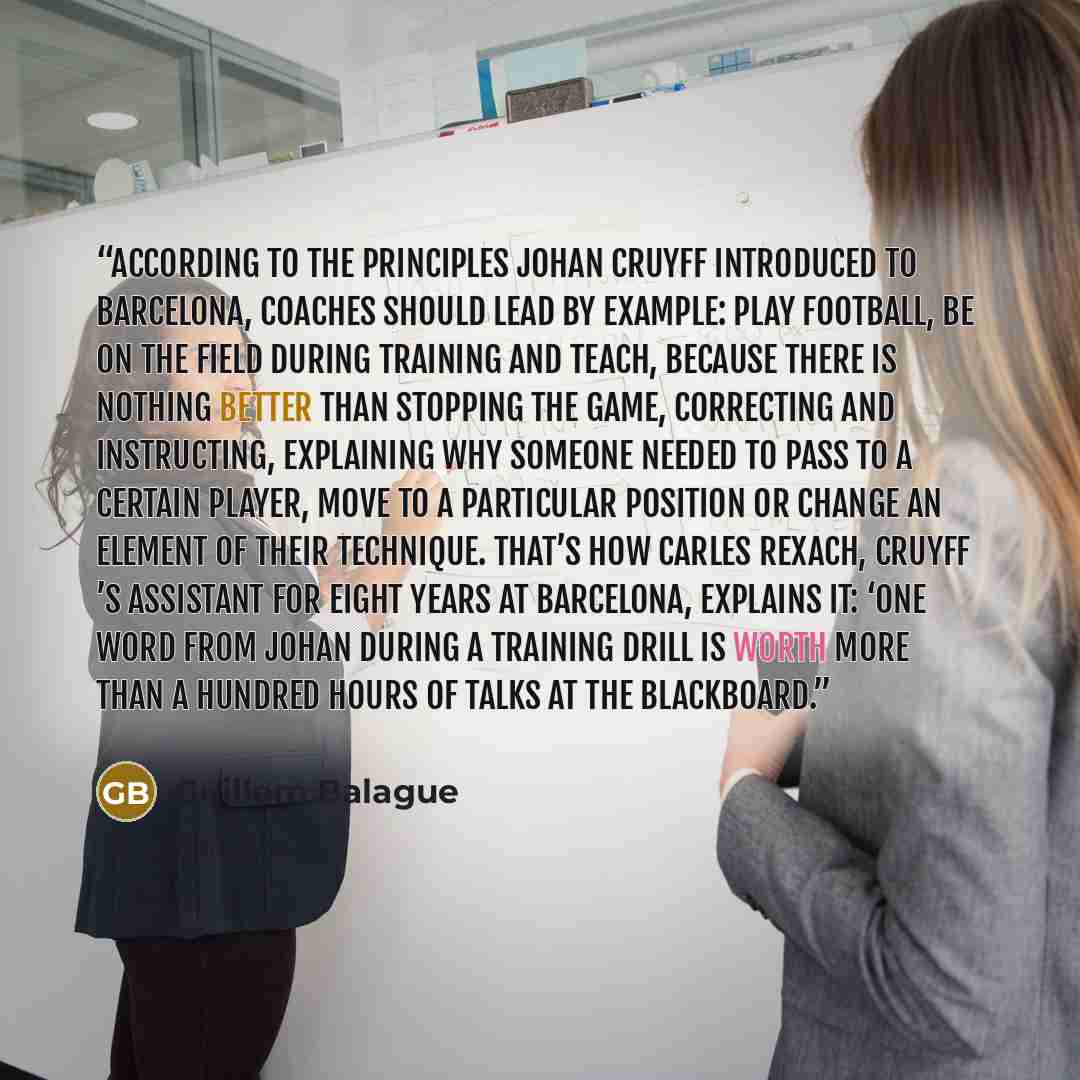 “According to the principles Johan Cruyff introduced to Barcelona, coaches should lead by example: play football, be on the field during training and teach, because there is nothing better than stopping the game, correcting and instructing, explaining why someone needed to pass to a certain player…” quote by Guillem Balague