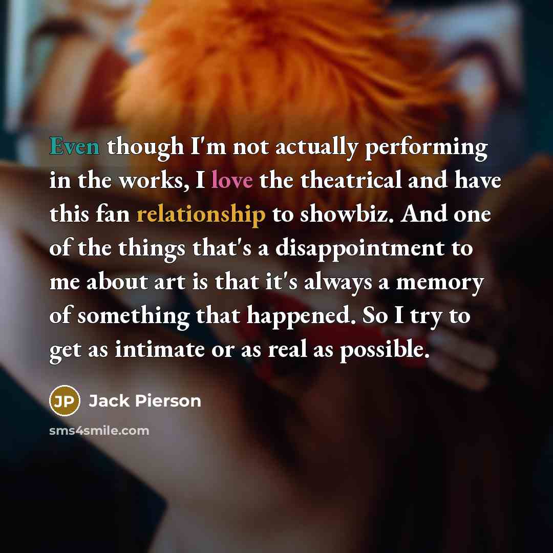 “Even though I'm not actually performing in the works, I love the theatrical and have this fan relationship to showbiz. And one of the things that's a disappointment to me about art is that it's always a memory of something that happened. So I try to get as intimate or as real as possible.” quote by Jack Pierson