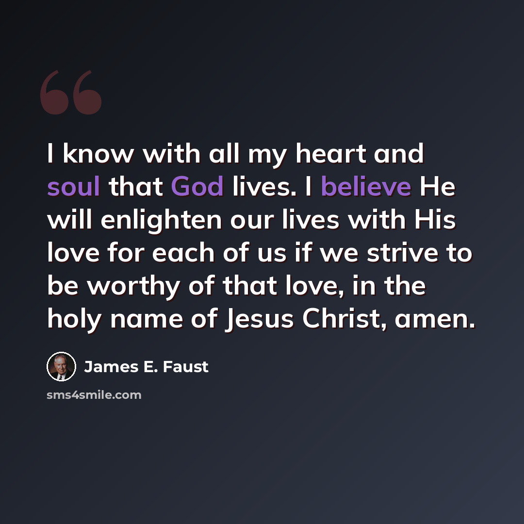 “I know with all my heart and soul that God lives. I believe He will enlighten our lives with His love for each of us if we strive to be worthy of that love, in the holy name of Jesus Christ, amen.” quote by James E. Faust