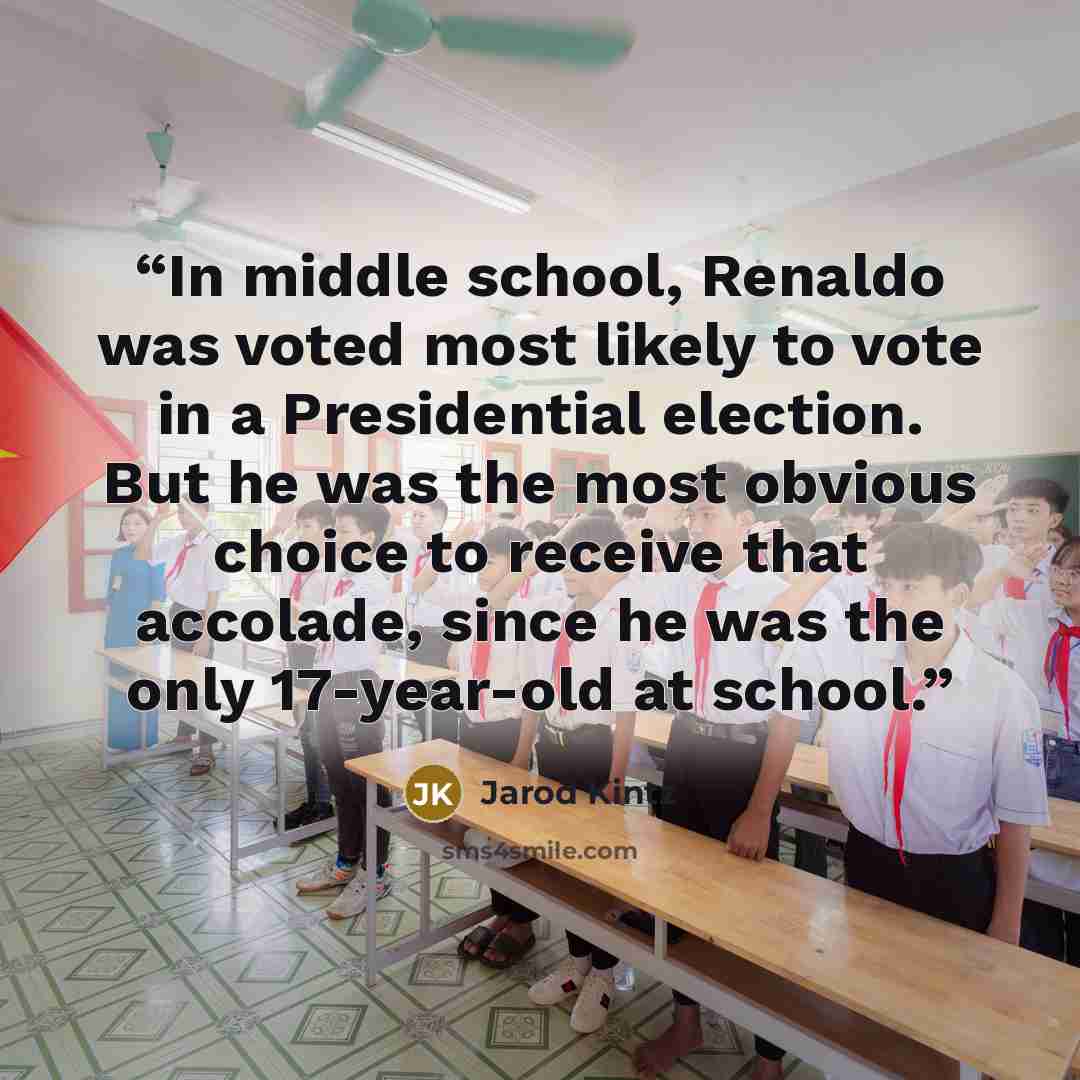 “In middle school, Renaldo was voted most likely to vote in a Presidential election. But he was the most obvious choice to receive that accolade, since he was the only 17-year-old at school.” quote by Jarod Kintz