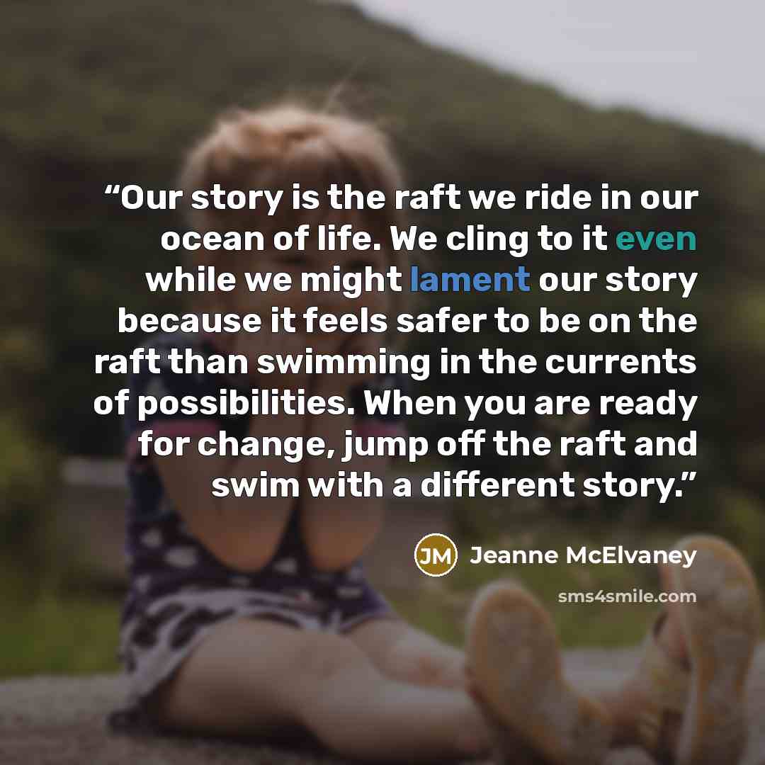 “Our story is the raft we ride in our ocean of life. We cling to it even while we might lament our story because it feels safer to be on the raft than swimming in the currents of possibilities. When you are ready for change, jump off the raft and swim with a different story.” quote by Jeanne McElvaney