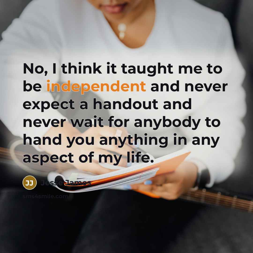 “No, I think it taught me to be independent and never expect a handout and never wait for anybody to hand you anything in any aspect of my life.” quote by Jesse James