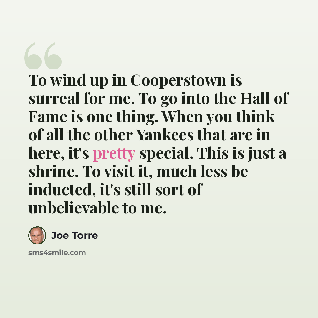 “To wind up in Cooperstown is surreal for me. To go into the Hall of Fame is one thing. When you think of all the other Yankees that are in here, it's pretty special. This is just a shrine. To visit it, much less be inducted, it's still sort of unbelievable to me.” quote by Joe Torre