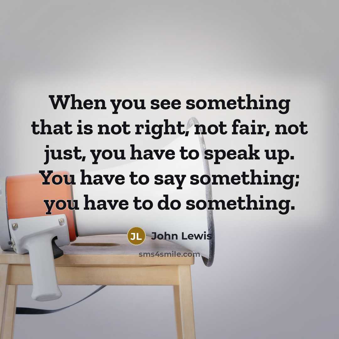 “When you see something that is not right, not fair, not just, you have to speak up. You have to say something; you have to do something.” quote by John Lewis