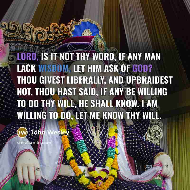 “Lord, is it not Thy word, if any man lack wisdom, let him ask of God? Thou givest liberally, and upbraidest not. Thou hast said, if any be willing to do Thy will, he shall know. I am willing to do, let me know Thy will.” quote by John Wesley