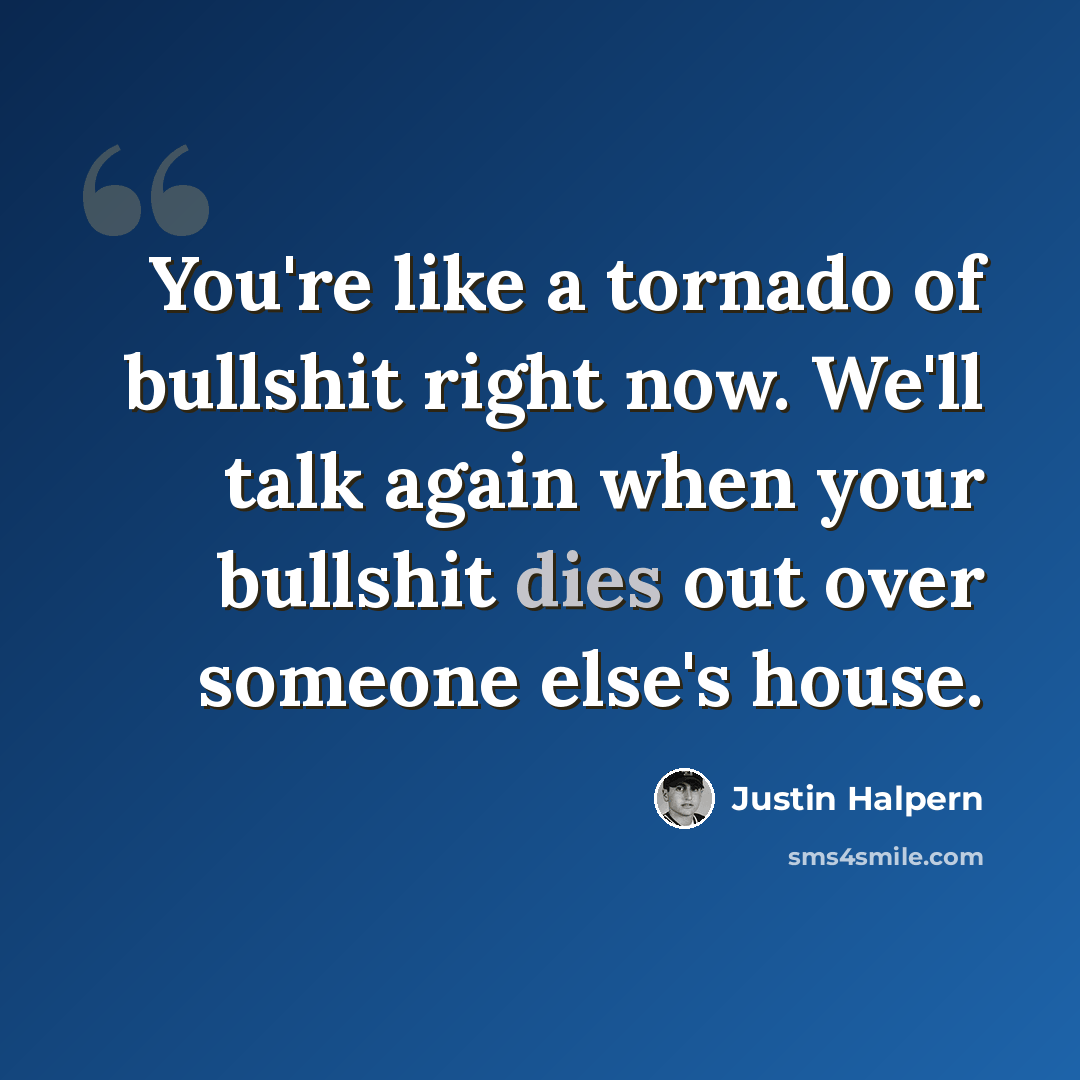 “You're like a tornado of bullshit right now. We'll talk again when your bullshit dies out over someone else's house.” quote by Justin Halpern