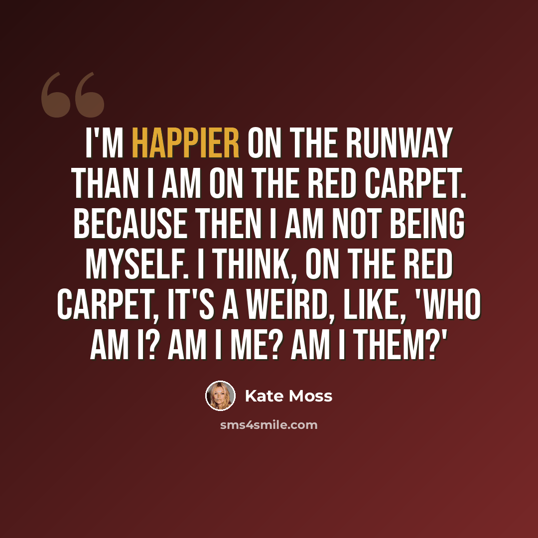 “I'm happier on the runway than I am on the red carpet. Because then I am not being myself. I think, on the red carpet, it's a weird, like, 'Who am I? Am I me? Am I them?'” quote by Kate Moss