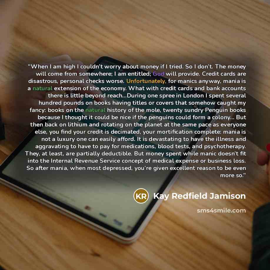 “When I am high I couldn’t worry about money if I tried. So I don’t. The money will come from somewhere; I am entitled; God will provide. Credit cards are disastrous, personal checks worse. Unfortunately, for manics anyway, mania is a natural extension of the economy. What with credit cards and…” quote by Kay Redfield Jamison