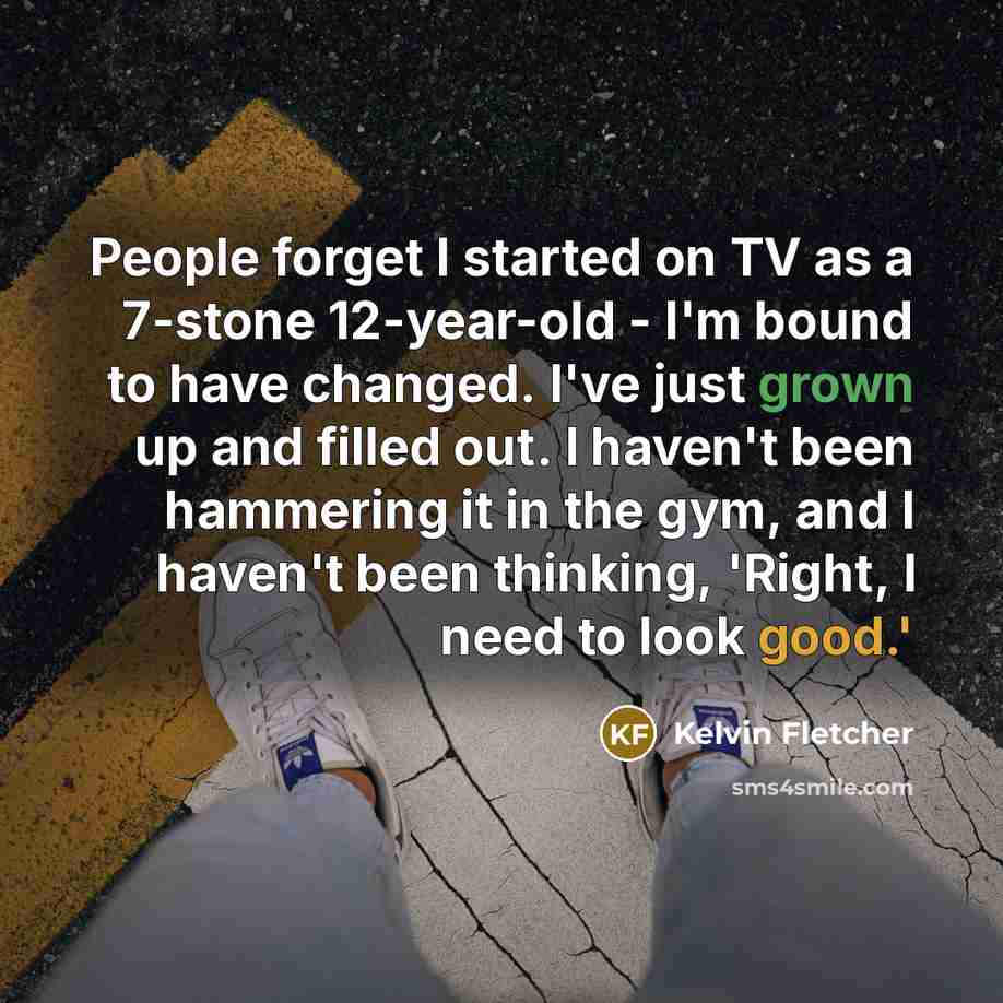 “People forget I started on TV as a 7-stone 12-year-old - I'm bound to have changed. I've just grown up and filled out. I haven't been hammering it in the gym, and I haven't been thinking, 'Right, I need to look good.'” quote by Kelvin Fletcher