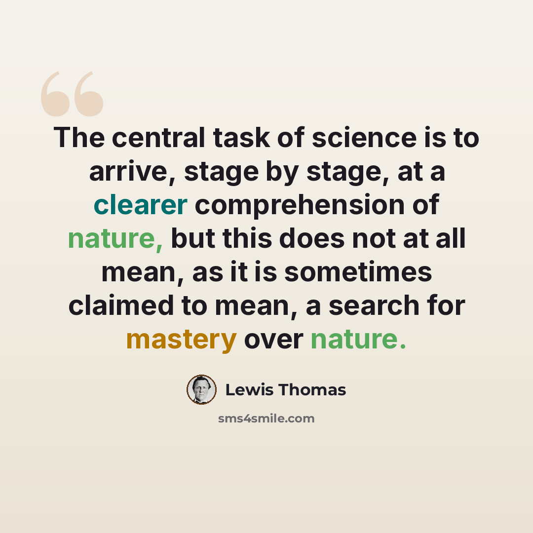 “The central task of science is to arrive, stage by stage, at a clearer comprehension of nature, but this does not at all mean, as it is sometimes claimed to mean, a search for mastery over nature.” quote by Lewis Thomas