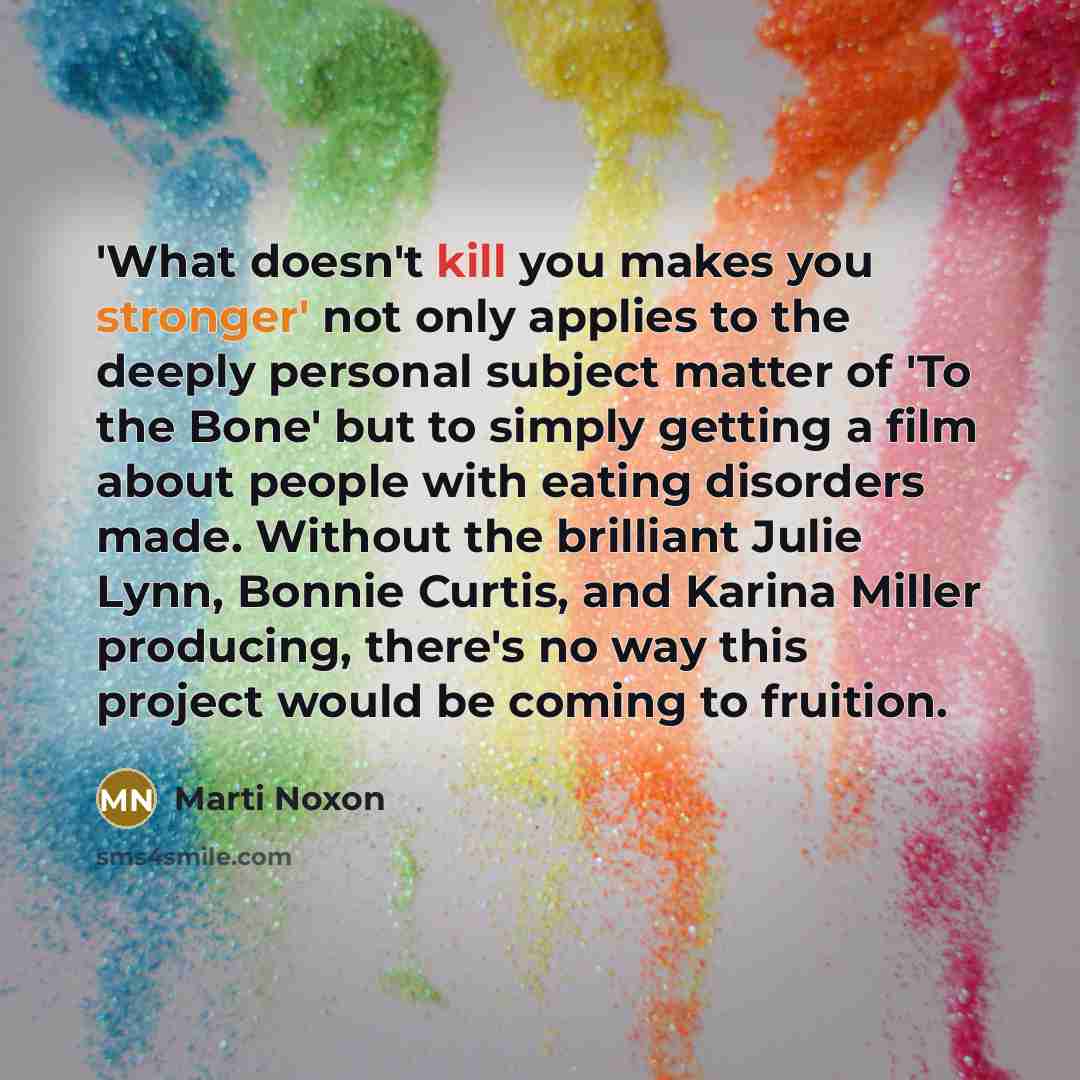 “'What doesn't kill you makes you stronger' not only applies to the deeply personal subject matter of 'To the Bone' but to simply getting a film about people with eating disorders made. Without the brilliant Julie Lynn, Bonnie Curtis, and Karina Miller producing, there's no way this project would…” quote by Marti Noxon