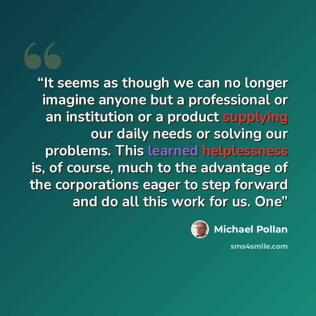 “It seems as though we can no longer imagine anyone but a professional or an institution or a product supplying our daily needs or solving our problems. This learned helplessness is, of course, much to the advantage of the corporations eager to step forward and do all this work for us. One” quote by Michael Pollan
