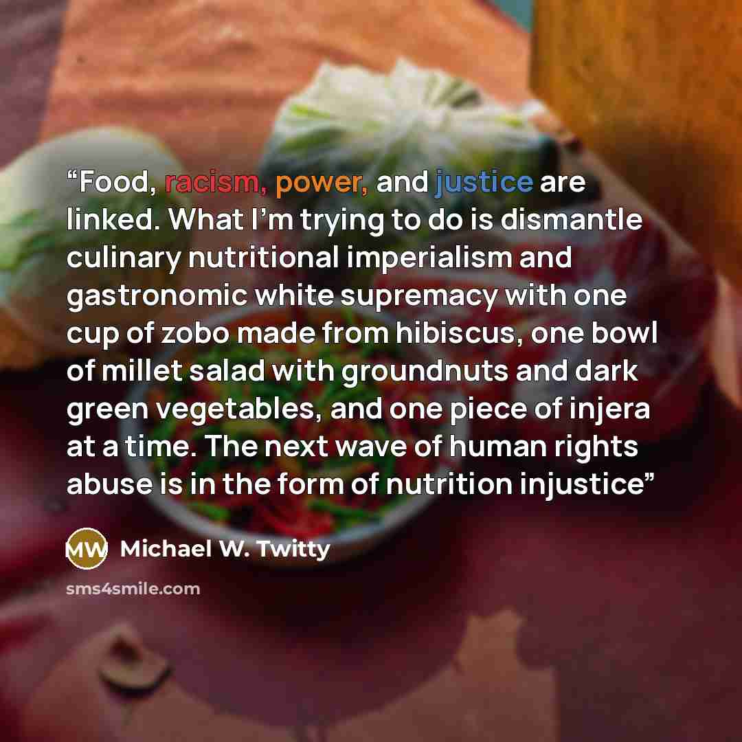 “Food, racism, power, and justice are linked. What I’m trying to do is dismantle culinary nutritional imperialism and gastronomic white supremacy with one cup of zobo made from hibiscus, one bowl of millet salad with groundnuts and dark green vegetables, and one piece of injera at a time. The next…” quote by Michael W. Twitty