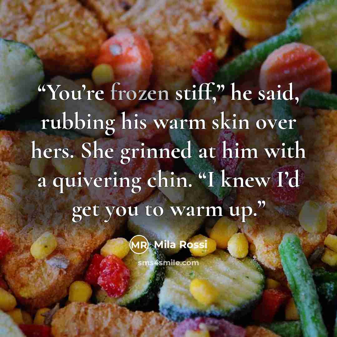 “You’re frozen stiff,” he said, rubbing his warm skin over hers. She grinned at him with a quivering chin. “I knew I’d get you to warm up.” quote by Mila Rossi