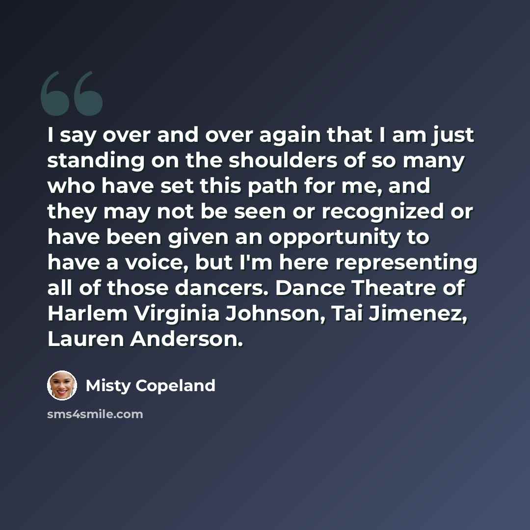 “I say over and over again that I am just standing on the shoulders of so many who have set this path for me, and they may not be seen or recognized or have been given an opportunity to have a voice, but I'm here representing all of those dancers. Dance Theatre of Harlem Virginia Johnson, Tai…” quote by Misty Copeland