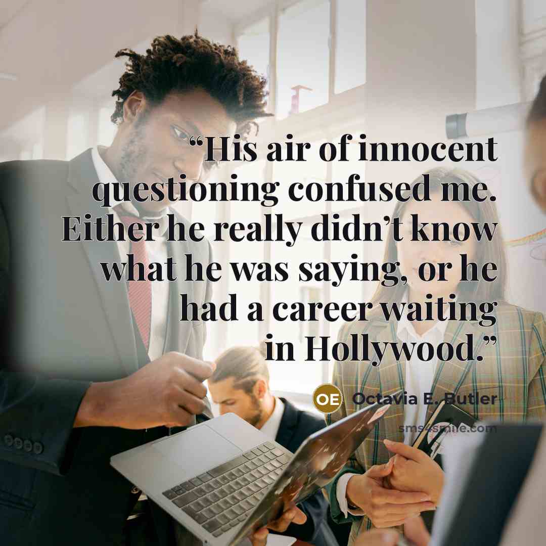 “His air of innocent questioning confused me. Either he really didn’t know what he was saying, or he had a career waiting in Hollywood.” quote by Octavia E. Butler