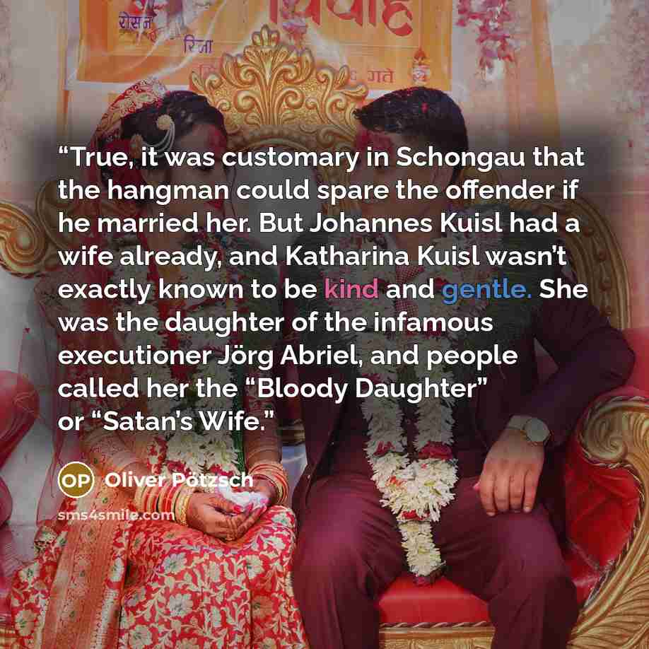 “True, it was customary in Schongau that the hangman could spare the offender if he married her. But Johannes Kuisl had a wife already, and Katharina Kuisl wasn’t exactly known to be kind and gentle. She was the daughter of the infamous executioner Jörg Abriel, and people called her the “Bloody…” quote by Oliver Pötzsch