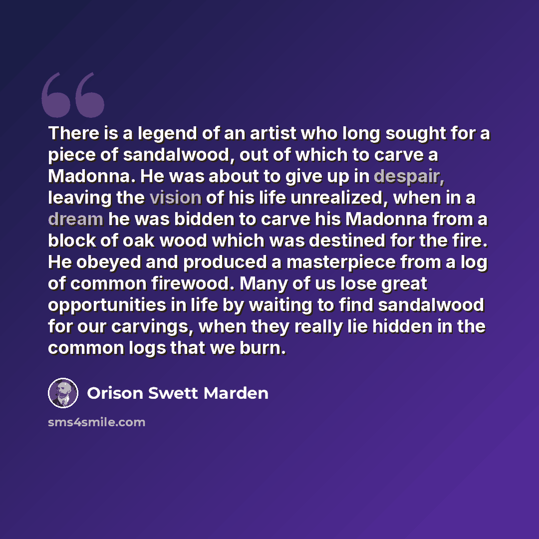 “There is a legend of an artist who long sought for a piece of sandalwood, out of which to carve a Madonna. He was about to give up in despair, leaving the vision of his life unrealized, when in a dream he was bidden to carve his Madonna from a block of oak wood which was destined for the fire. He…” quote by Orison Swett Marden