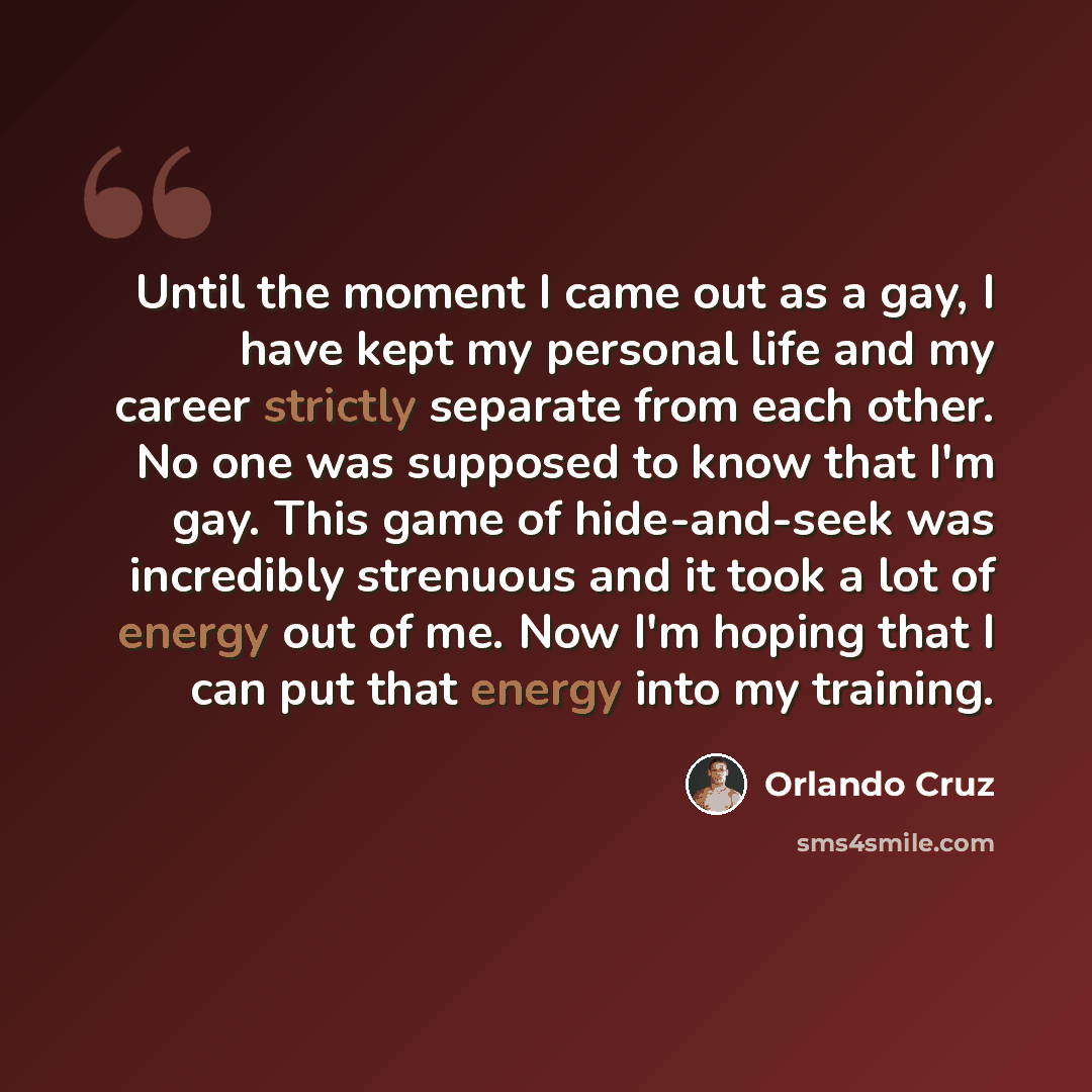“Until the moment I came out as a gay, I have kept my personal life and my career strictly separate from each other. No one was supposed to know that I'm gay. This game of hide-and-seek was incredibly strenuous and it took a lot of energy out of me. Now I'm hoping that I can put that energy into my…” quote by Orlando Cruz