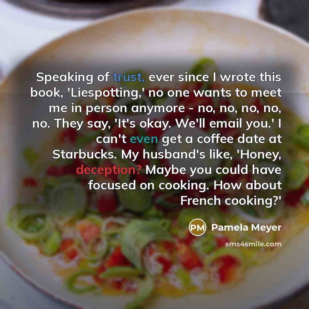 “Speaking of trust, ever since I wrote this book, 'Liespotting,' no one wants to meet me in person anymore - no, no, no, no, no. They say, 'It's okay. We'll email you.' I can't even get a coffee date at Starbucks. My husband's like, 'Honey, deception? Maybe you could have focused on cooking. How…” quote by Pamela Meyer