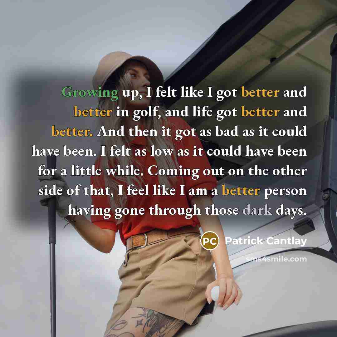 “Growing up, I felt like I got better and better in golf, and life got better and better. And then it got as bad as it could have been. I felt as low as it could have been for a little while. Coming out on the other side of that, I feel like I am a better person having gone through those dark days.” quote by Patrick Cantlay