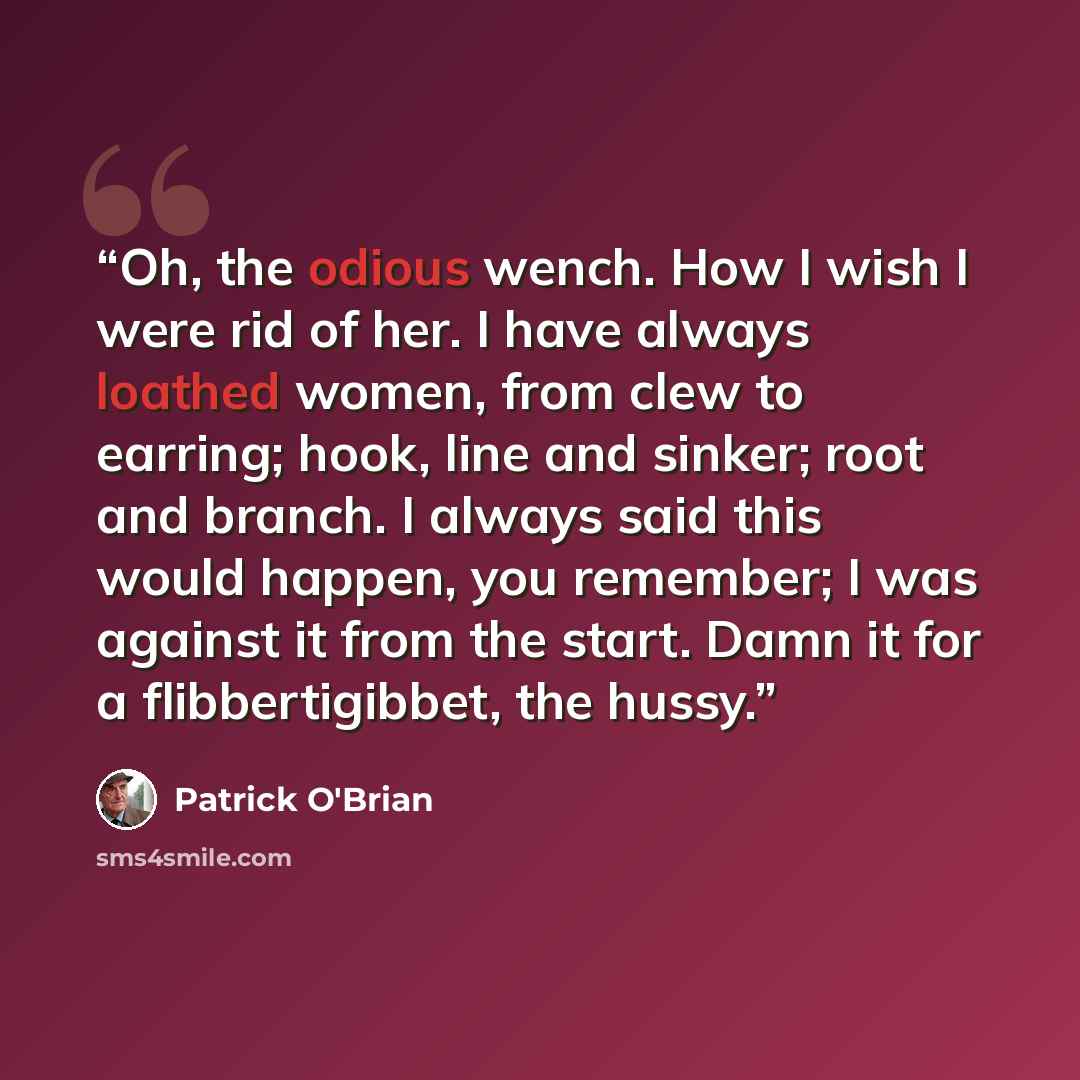 “Oh, the odious wench. How I wish I were rid of her. I have always loathed women, from clew to earring; hook, line and sinker; root and branch. I always said this would happen, you remember; I was against it from the start. Damn it for a flibbertigibbet, the hussy.” quote by Patrick O'Brian