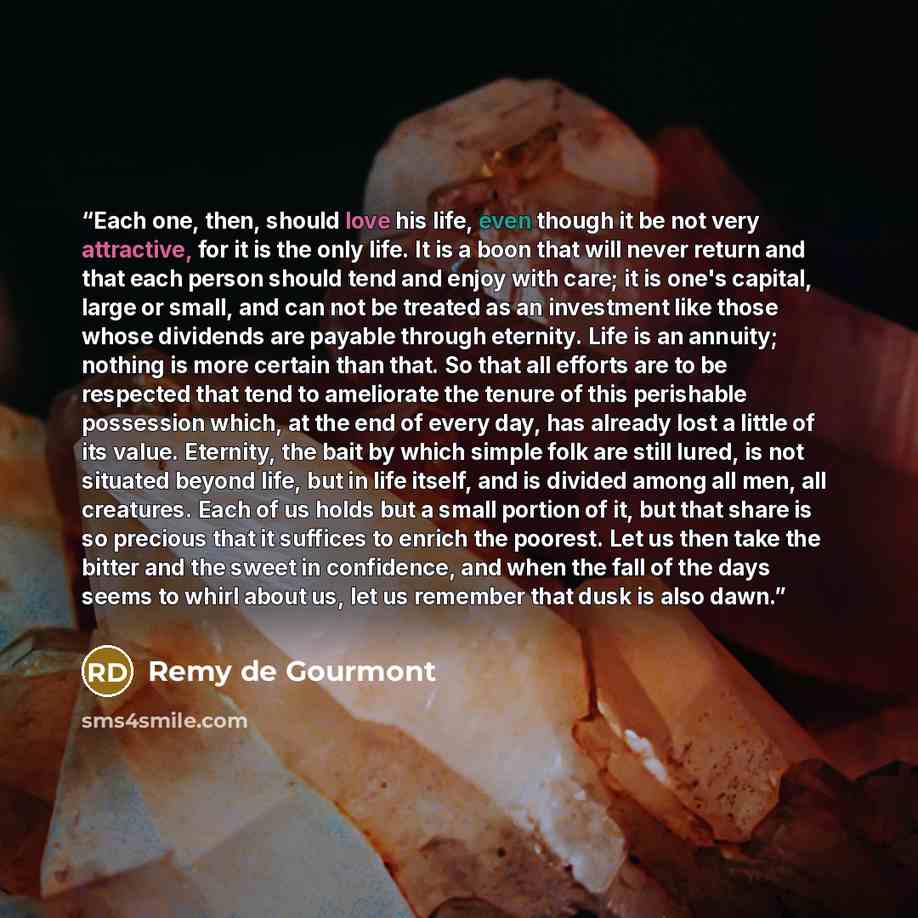 “Each one, then, should love his life, even though it be not very attractive, for it is the only life. It is a boon that will never return and that each person should tend and enjoy with care; it is one's capital, large or small, and can not be treated as an investment like those whose dividends…” quote by Remy de Gourmont