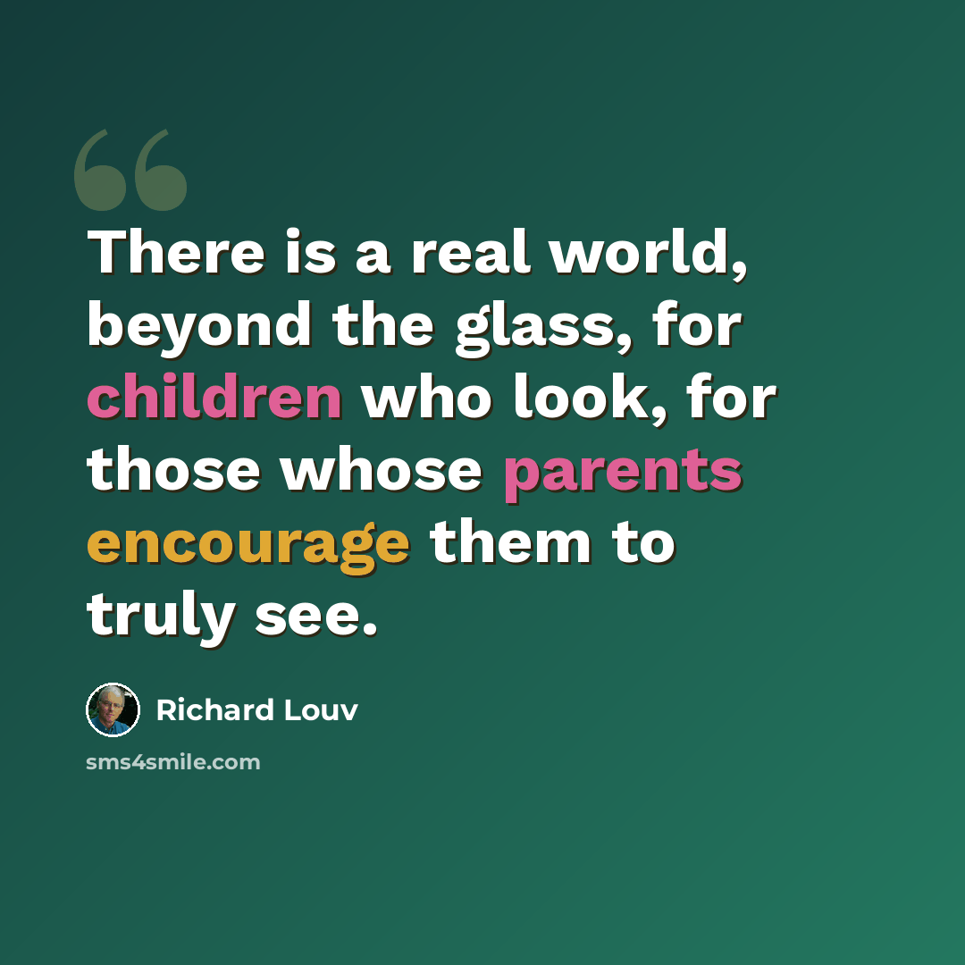 “There is a real world, beyond the glass, for children who look, for those whose parents encourage them to truly see.” quote by Richard Louv