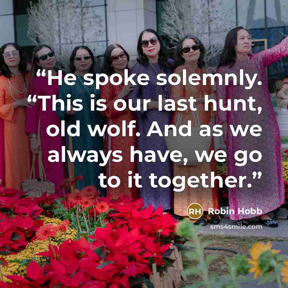 “He spoke solemnly. “This is our last hunt, old wolf. And as we always have, we go to it together.” quote by Robin Hobb