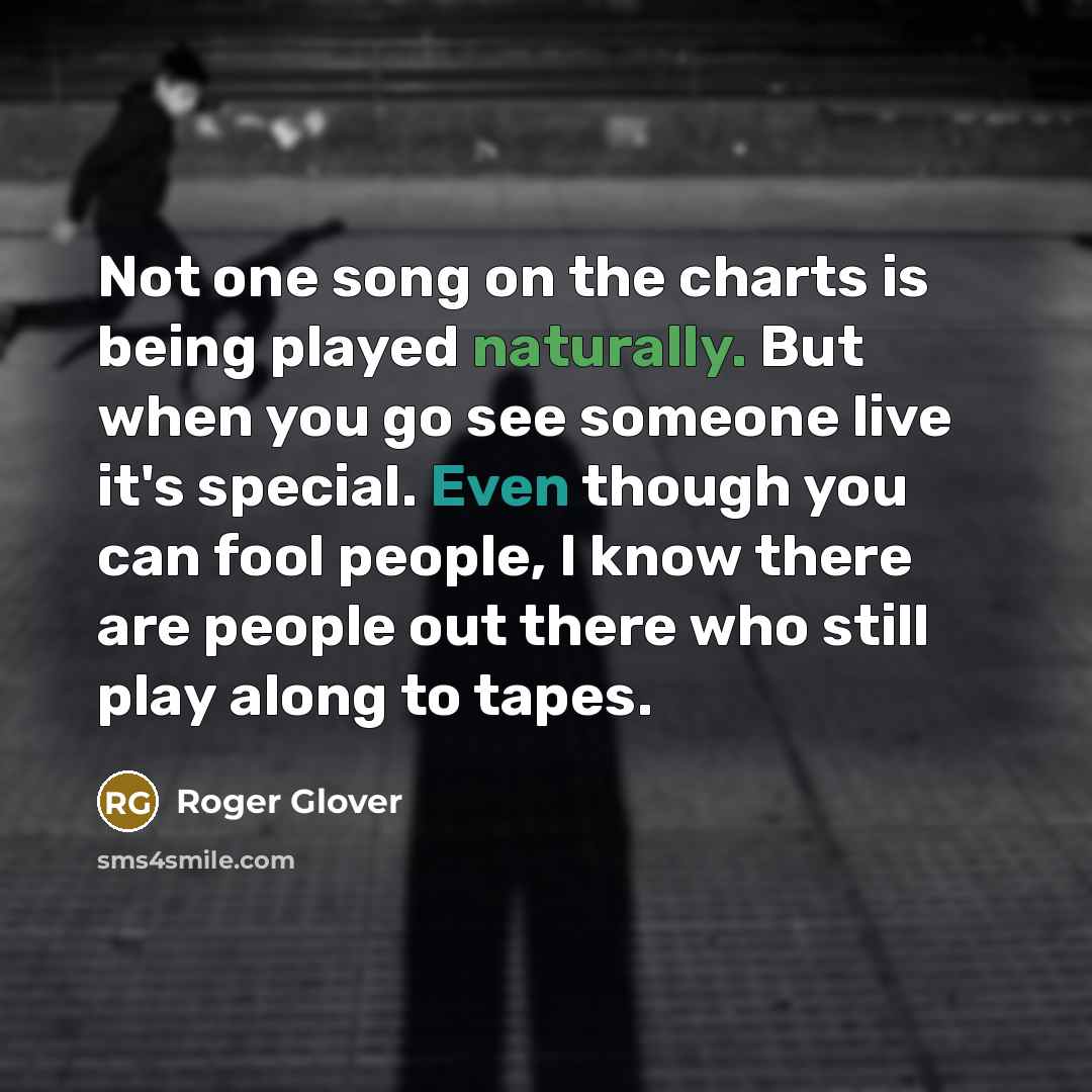“Not one song on the charts is being played naturally. But when you go see someone live it's special. Even though you can fool people, I know there are people out there who still play along to tapes.” quote by Roger Glover