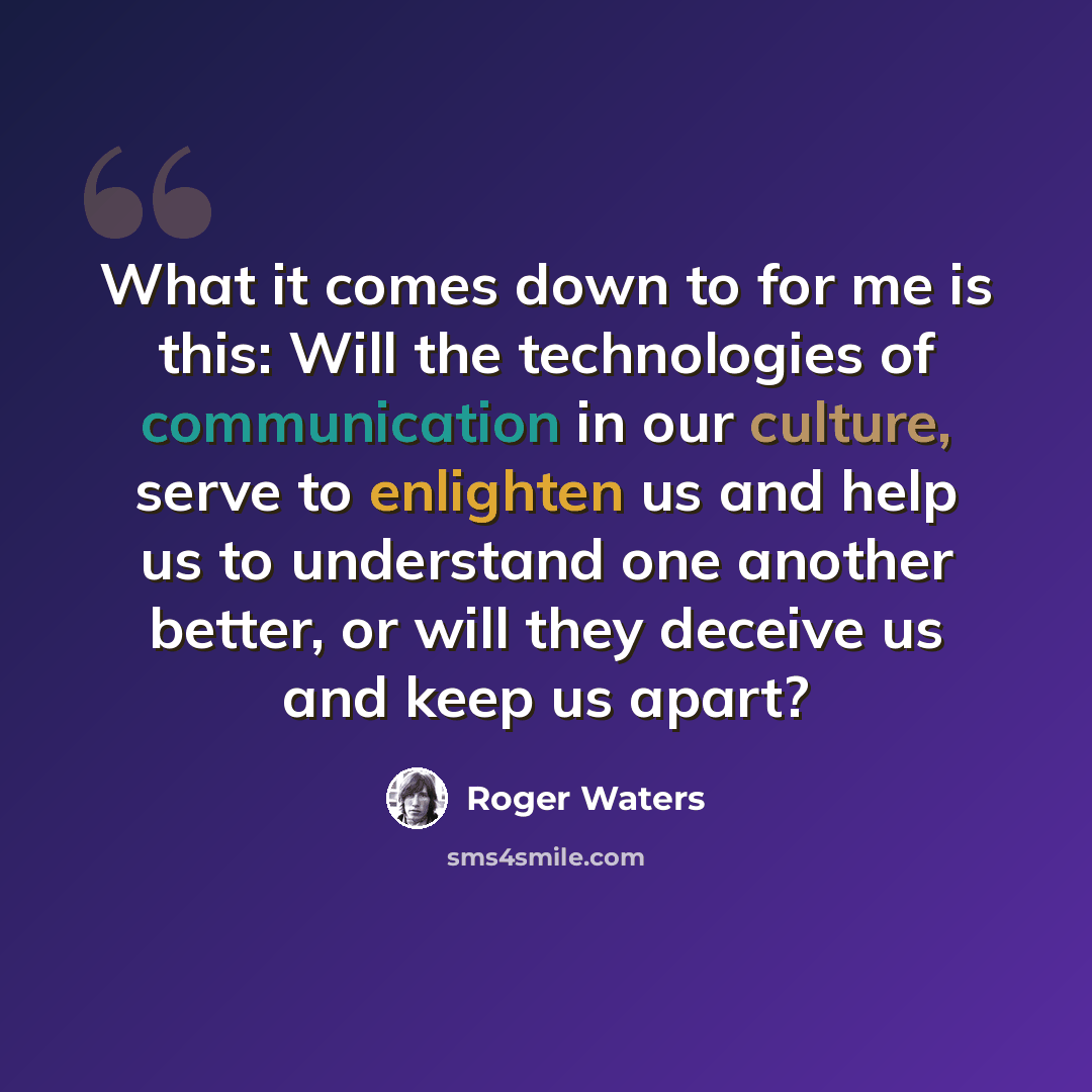 “What it comes down to for me is this: Will the technologies of communication in our culture, serve to enlighten us and help us to understand one another better, or will they deceive us and keep us apart?” quote by Roger Waters