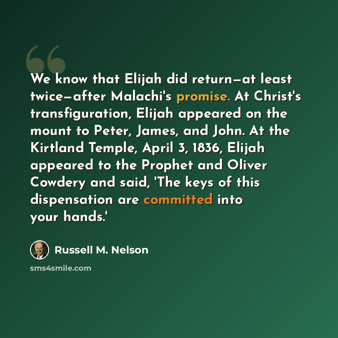 “We know that Elijah did return—at least twice—after Malachi's promise. At Christ's transfiguration, Elijah appeared on the mount to Peter, James, and John. At the Kirtland Temple, April 3, 1836, Elijah appeared to the Prophet and Oliver Cowdery and said, 'The keys of this dispensation are…” quote by Russell M. Nelson