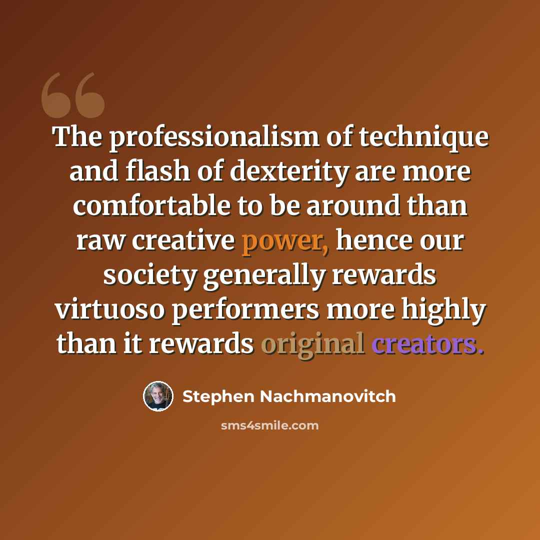 “The professionalism of technique and flash of dexterity are more comfortable to be around than raw creative power, hence our society generally rewards virtuoso performers more highly than it rewards original creators.” quote by Stephen Nachmanovitch