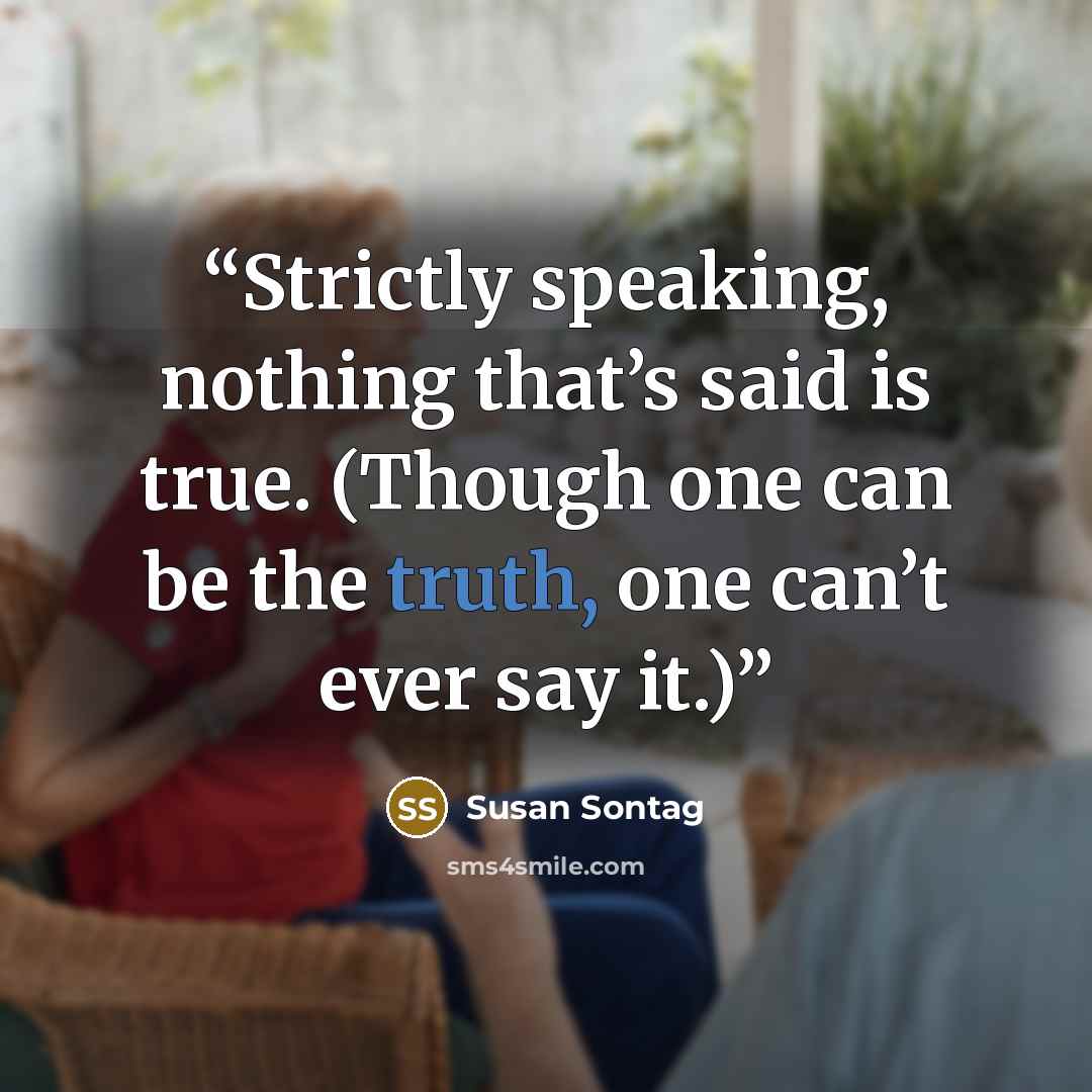 “Strictly speaking, nothing that’s said is true. (Though one can be the truth, one can’t ever say it.)” quote by Susan Sontag